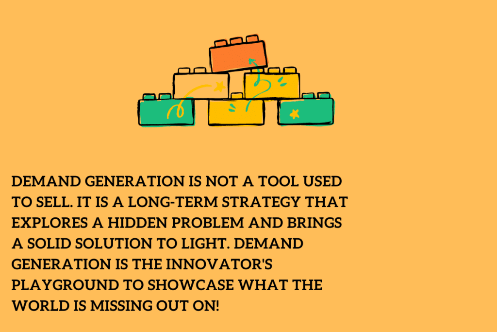 Demand Generation is not a tool used to sell. It is a long-term strategy that explores a hidden problem and brings a solid solution to light. Demand Generation is the innovator's playground to showcase what the world is missing out on!